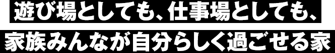 遊び場としても、仕事場としても、家族みんなが自分らしく過ごせる家