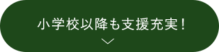 小学校以降も支援充実！