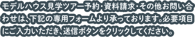 モデルハウス見学ツアー予約・資料請求・その他お問い合わせは、下記の専用フォームより承っております。必要項目にご入力いただき、送信ボタンをクリックしてください。