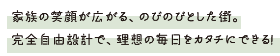 家族の笑顔が広がる、のびのびとした街。 完全自由設計で、理想の毎日をカタチにできる！