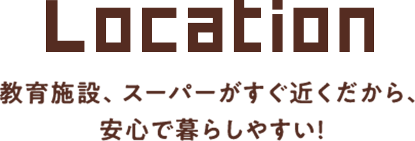 Location　教育施設、スーパーがすぐ近くだから、安心で暮らしやすい！